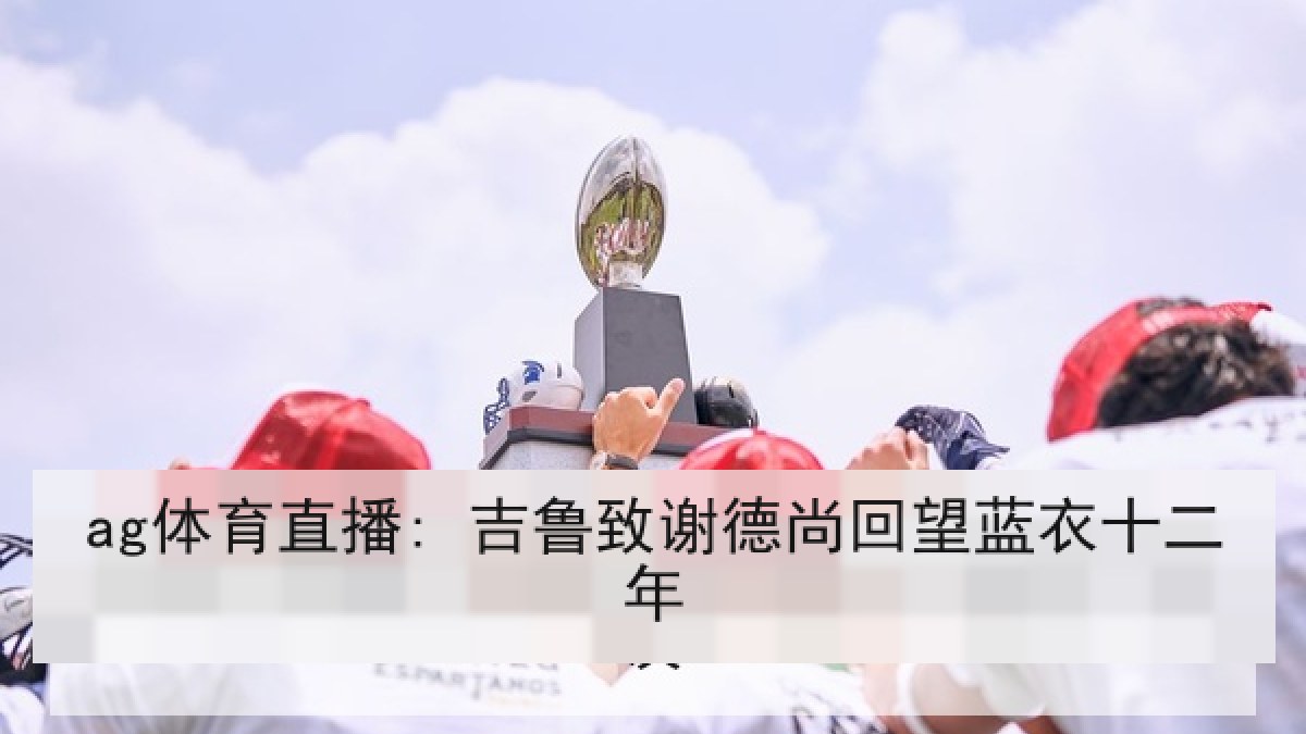 ag体育直播: 吉鲁致谢德尚回望蓝衣十二年 ag体育直播: 吉鲁致谢德尚回望蓝衣十二年